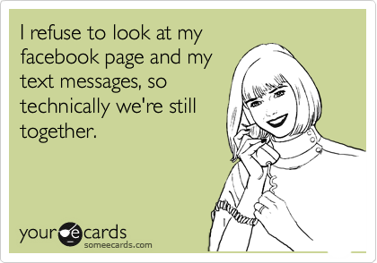 I refuse to look at my
facebook page and my
text messages, so
technically we're still
together.