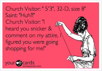 Church Visitor: " 5'3", 32-D, size 8"
Saint: "Huh?!"
Church Visitor: "I
heard you snicker &
comment on my attire, I
figured you were going
shopping for me!"