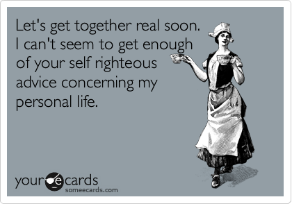 Let's get together real soon.
I can't seem to get enough 
of your self righteous
advice concerning my 
personal life.