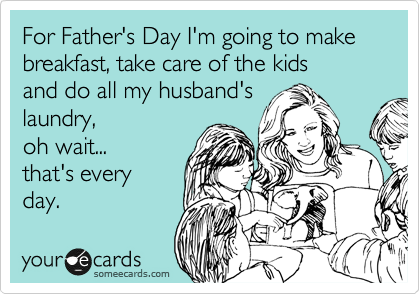 For Father's Day I'm going to make breakfast, take care of the kids 
and do all my husband's
laundry, 
oh wait... 
that's every
day.
