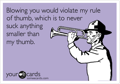 Blowing you would violate my rule of thumb, which is to never
suck anything
smaller than 
my thumb.