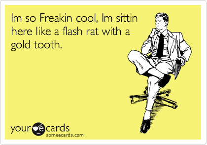 Im so Freakin cool, Im sittin
here like a flash rat with a
gold tooth.