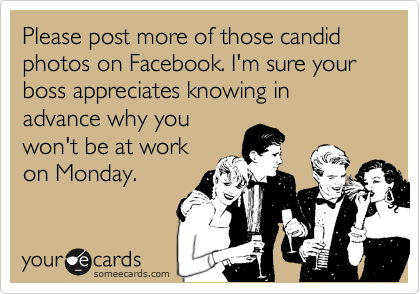 Please post more of those candid photos on Facebook. I'm sure your boss appreciates knowing in advance why you
won't be at work
on Monday.