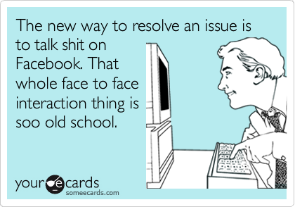 The new way to resolve an issue is to talk shit on
Facebook. That
whole face to face
interaction thing is
soo old school.