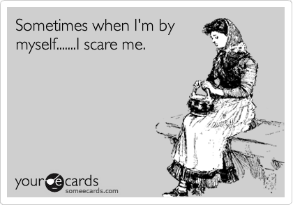 Sometimes when I'm by
myself.......I scare me.