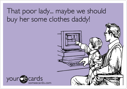 That poor lady... maybe we should buy her some clothes daddy!