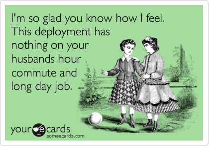 I'm so glad you know how I feel. This deployment has 
nothing on your 
husbands hour
commute and 
long day job.