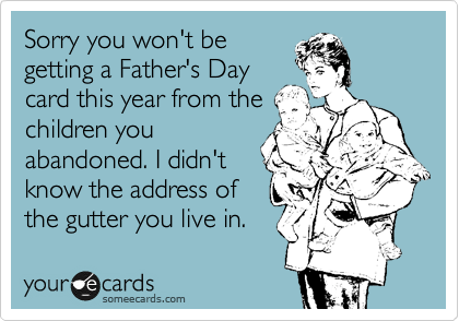 Sorry you won't be
getting a Father's Day
card this year from the
children you
abandoned. I didn't
know the address of
the gutter you live in.