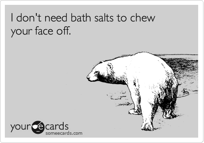 I don't need bath salts to chew your face off.