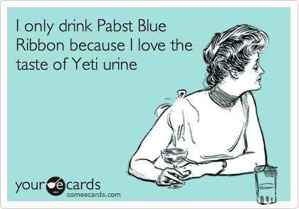 I only drink Pabst Blue
Ribbon because I love the
taste of Yeti urine