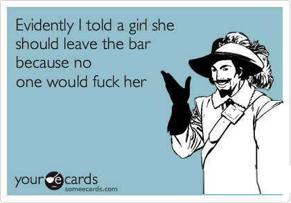 Evidently I told a girl she
should leave the bar
because no
one would fuck her