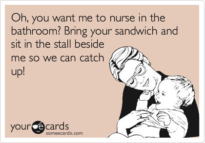 Oh, you want me to nurse in the bathroom? Bring your sandwich and sit in the stall beside
me so we can catch
up!