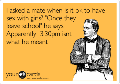 I asked a mate when is it ok to have sex with girls? "Once they
leave school" he says.
Apparently  3.30pm isnt
what he meant