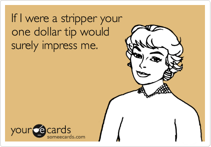 If I were a stripper your
one dollar tip would
surely impress me.