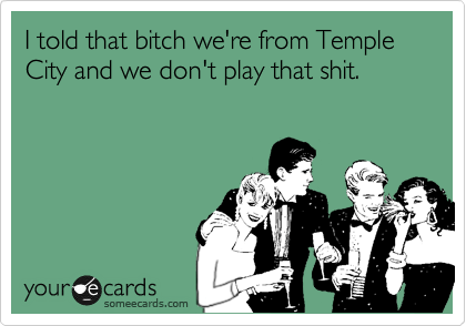 I told that bitch we're from Temple City and we don't play that shit.