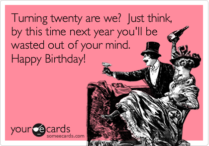 Turning twenty are we?  Just think, by this time next year you'll be 
wasted out of your mind. 
Happy Birthday! 