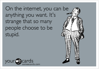 On the internet, you can be anything you want. It's   
strange that so many 
people choose to be
stupid.