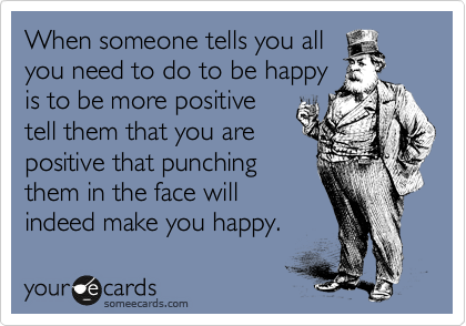 When someone tells you all
you need to do to be happy
is to be more positive
tell them that you are
positive that punching
them in the face will
indeed make you happy.