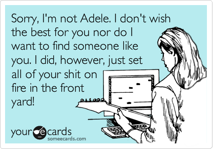 Sorry, I'm not Adele. I don't wish the best for you nor do I
want to find someone like
you. I did, however, just set
all of your shit on
fire in the front 
yard!