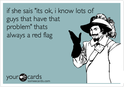if she sais "its ok, i know lots of
guys that have that
problem" thats
always a red flag