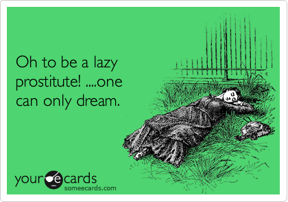 

Oh to be a lazy
prostitute! ....one
can only dream.