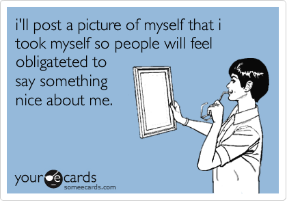 i'll post a picture of myself that i took myself so people will feel obligateted to
say something
nice about me.