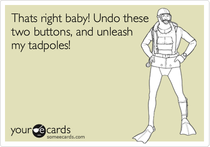 Thats right baby! Undo these
two buttons, and unleash
my tadpoles!