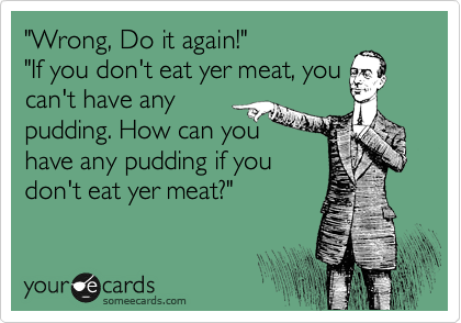 "Wrong, Do it again!"
"If you don't eat yer meat, you 
can't have any 
pudding. How can you 
have any pudding if you 
don't eat yer meat?" 