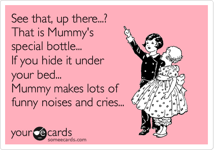 See that, up there...?
That is Mummy's 
special bottle...
If you hide it under
your bed... 
Mummy makes lots of  
funny noises and cries...