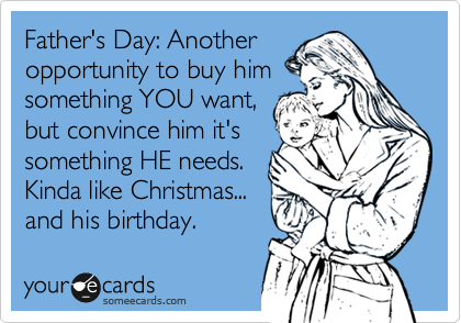 Father's Day: Another
opportunity to buy him
something YOU want,
but convince him it's
something HE needs.
Kinda like Christmas...
and his birthday.