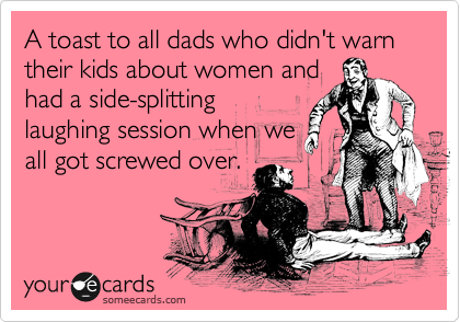A toast to all dads who didn't warn their kids about women and
had a side-splitting
laughing session when we
all got screwed over.