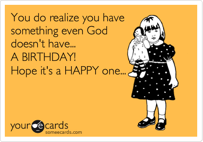 You do realize you have
something even God
doesn't have...
A BIRTHDAY!
Hope it's a HAPPY one...