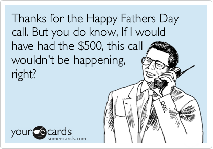 Thanks for the Happy Fathers Day call. But you do know, If I would have had the %24500, this call
wouldn't be happening,
right?