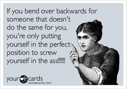 If you bend over backwards for someone that doesn't
do the same for you,
you're only putting
yourself in the perfect
position to screw
yourself in the ass!!!!!!