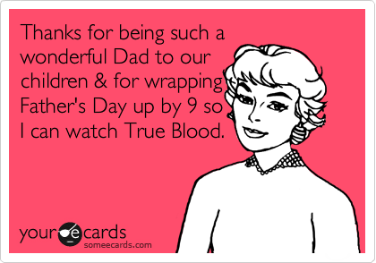 Thanks for being such a
wonderful Dad to our
children & for wrapping 
Father's Day up by 9 so 
I can watch True Blood.
