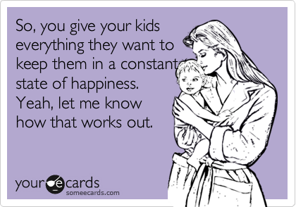 So, you give your kids
everything they want to
keep them in a constant
state of happiness.
Yeah, let me know
how that works out.