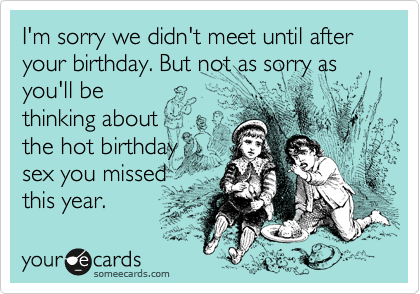 I'm sorry we didn't meet until after your birthday. But not as sorry as you'll be
thinking about
the hot birthday
sex you missed
this year.