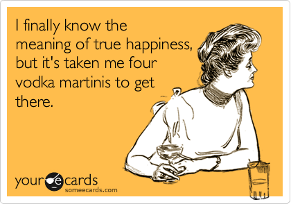 I finally know the
meaning of true happiness,
but it's taken me four
vodka martinis to get
there.