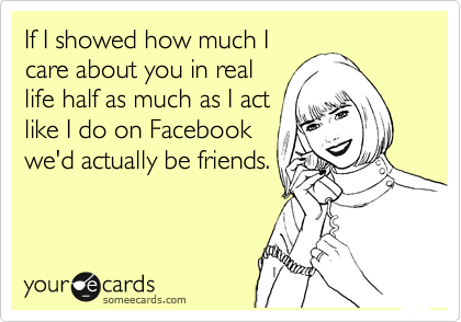 If I showed how much I
care about you in real
life half as much as I act
like I do on Facebook
we'd actually be friends.