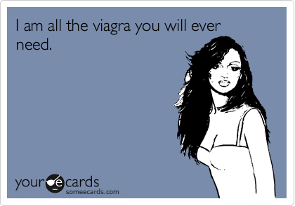 I am all the viagra you will ever need. 