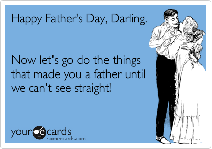 Happy Father's Day, Darling.


Now let's go do the things
that made you a father until
we can't see straight!