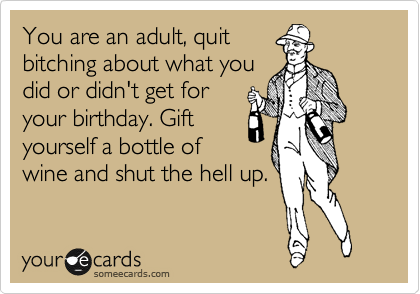 You are an adult, quit
bitching about what you
did or didn't get for
your birthday. Gift
yourself a bottle of
wine and shut the hell up.
