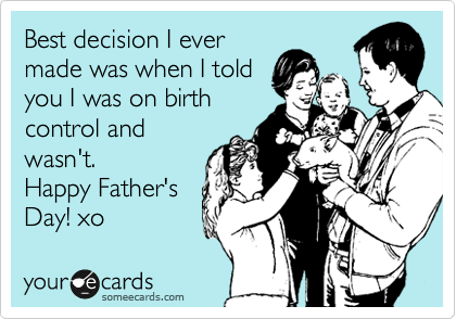 Best decision I ever
made was when I told
you I was on birth
control and
wasn't. 
Happy Father's
Day! xo 
