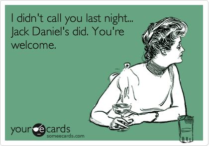 I didn't call you last night...
Jack Daniel's did. You're
welcome.