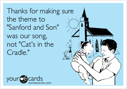 Thanks for making sure
the theme to
"Sanford and Son"
was our song,
not "Cat's in the
Cradle."