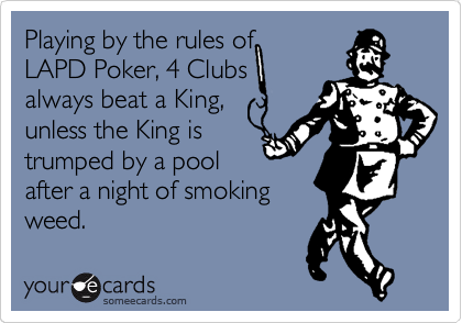 Playing by the rules of
LAPD Poker, 4 Clubs
always beat a King,
unless the King is
trumped by a pool
after a night of smoking
weed.