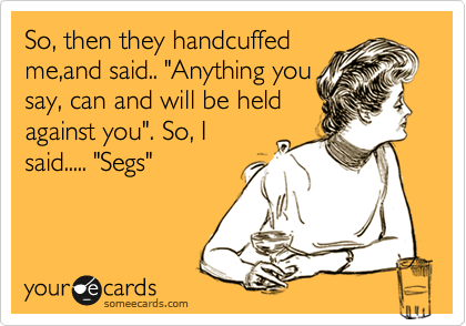 So, then they handcuffed
me,and said.. "Anything you
say, can and will be held
against you". So, I
said..... "Segs"