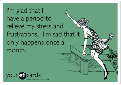 I'm glad that I
have a period to
relieve my stress and
frustrations... I'm sad that it
only happens once a
month.