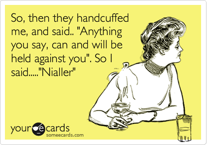 So, then they handcuffed
me, and said.. "Anything
you say, can and will be
held against you". So I
said....."Nialler"
