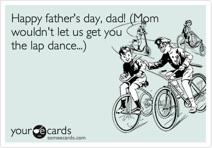 Happy father's day, dad! %28Mom
wouldn't let us get you
the lap dance...%29